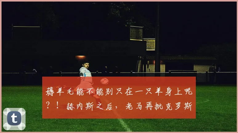 薅羊毛能不能别只在一只羊身上呢？！赫内斯之后，老马再批克罗斯