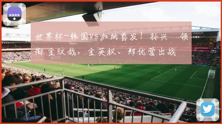 世界杯-韩国vs加纳首发！孙兴慜领衔 金玟哉、金英权、郑优营出战