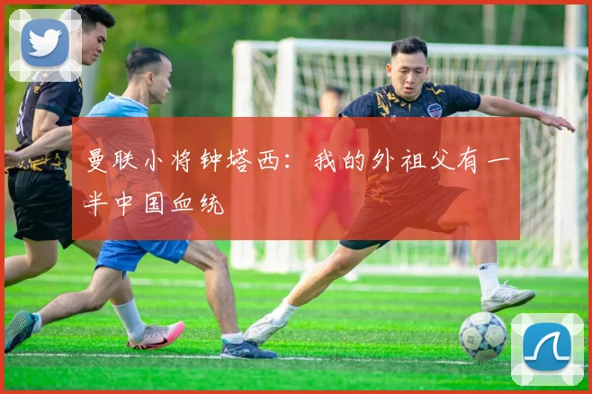曼联小将钟塔西：我的外祖父有一半中国血统