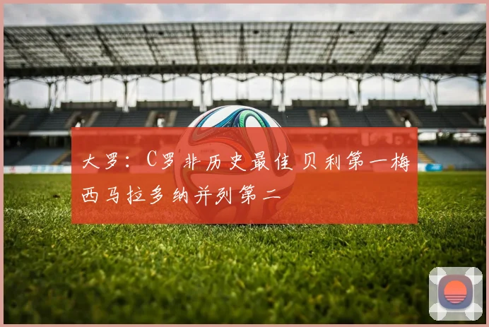 大罗：C罗非历史最佳 贝利第一梅西马拉多纳并列第二
