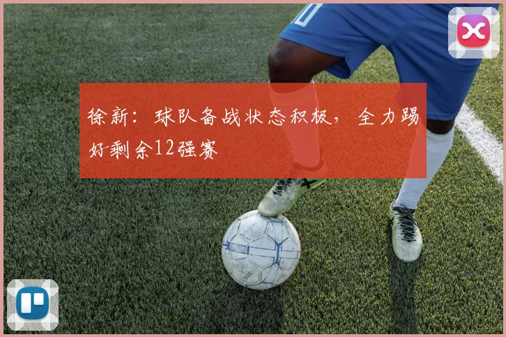 徐新：球队备战状态积极，全力踢好剩余12强赛