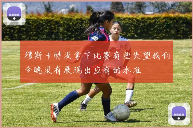 穆斯卡特没拿下比赛有些失望我们今晚没有展现出应有的水准