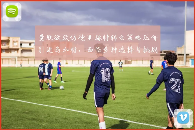 曼联欲效仿德里赫特转会策略压价引进乌加特，面临多种选择与挑战