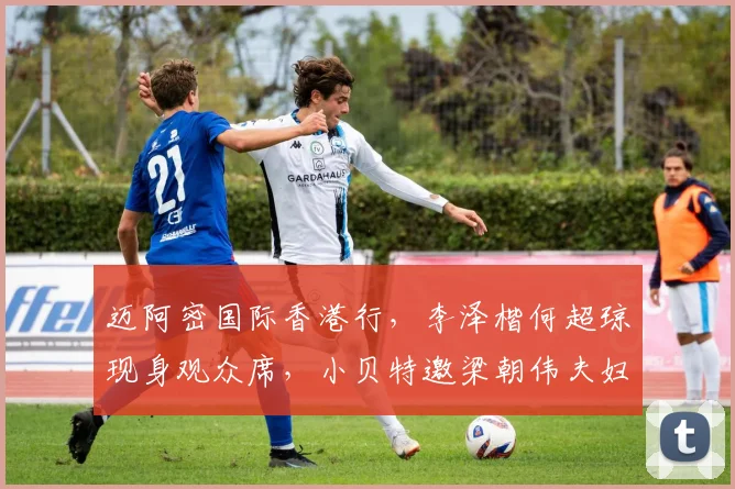 迈阿密国际香港行，李泽楷何超琼现身观众席，小贝特邀梁朝伟夫妇
