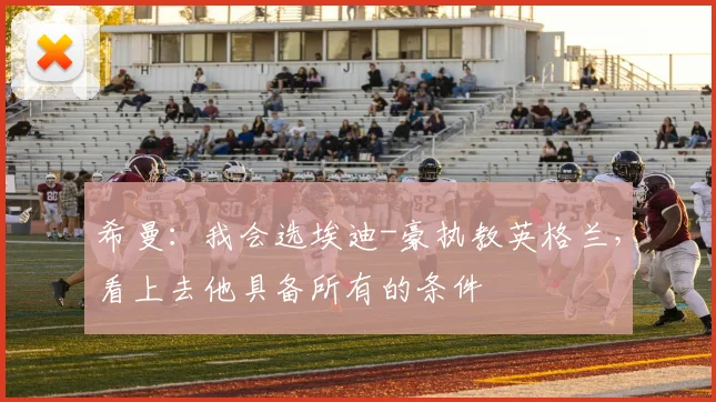 希曼：我会选埃迪-豪执教英格兰，看上去他具备所有的条件