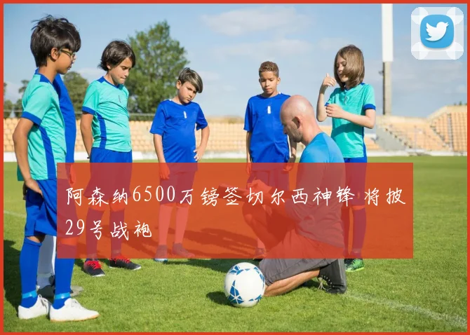 阿森纳6500万镑签切尔西神锋 将披29号战袍