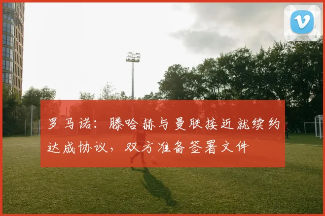 罗马诺：滕哈赫与曼联接近就续约达成协议，双方准备签署文件