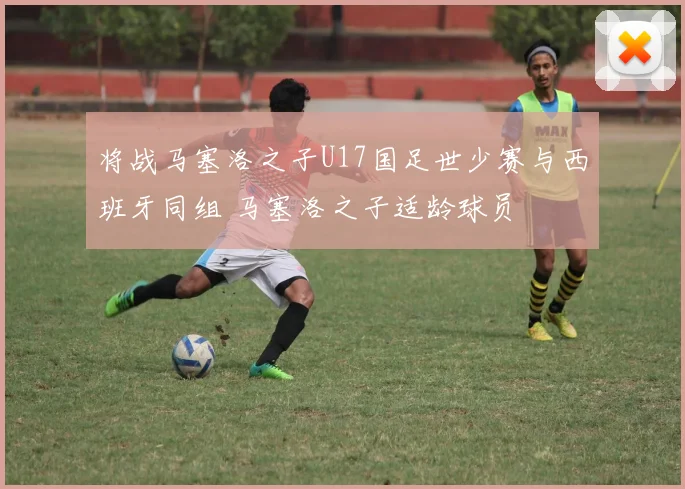 将战马塞洛之子U17国足世少赛与西班牙同组 马塞洛之子适龄球员