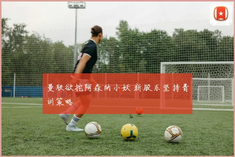 曼联欲挖阿森纳小妖 新股东坚持青训策略