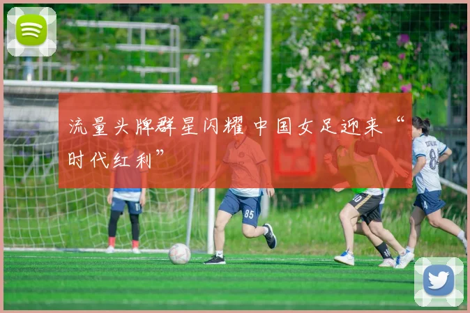流量头牌群星闪耀 中国女足迎来“时代红利”